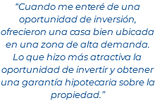 “Cuando me enteré de una oportunidad de inversión, ofrecieron una casa bien ubicada en una zona de alta demanda. Lo que hizo más atractiva la oportunidad de invertir y obtener una garantía hipotecaria sobre la propiedad.”